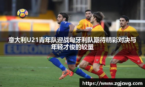 xc体育意大利U21青年队迎战匈牙利队期待精彩对决与年轻才俊的较量